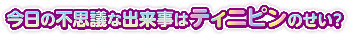 不思議な出来事はティニピンのせい？